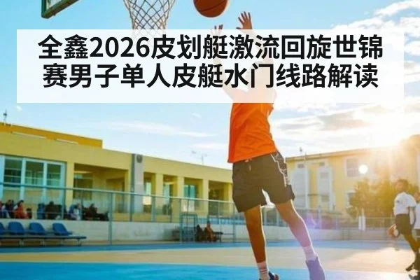 全鑫2026皮划艇激流回旋世锦赛男子单人皮艇水门线路解读