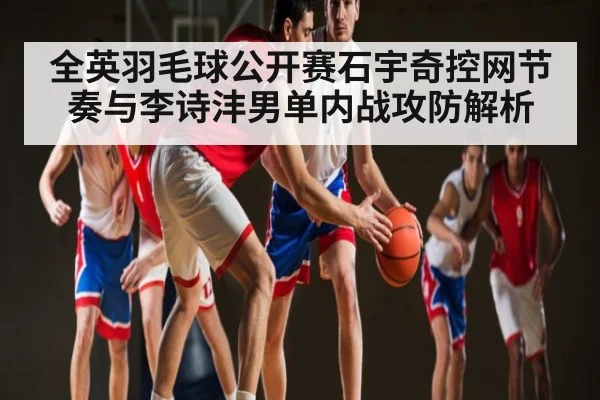 全英羽毛球公开赛石宇奇控网节奏与李诗沣男单内战攻防解析