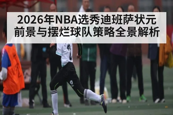 2026年NBA选秀迪班萨状元前景与摆烂球队策略全景解析